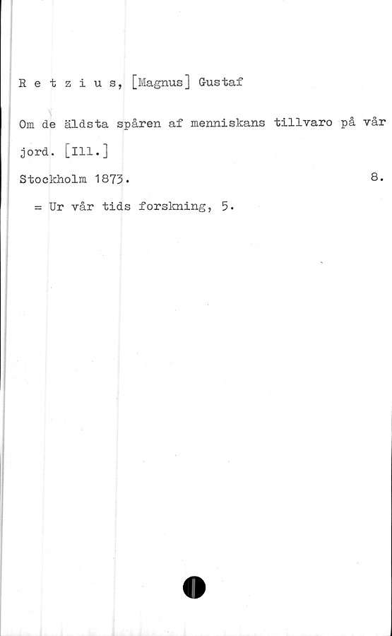  ﻿Eetzius, [Magnus] Gustaf
Om de äldsta spåren af menniskans tillvaro på vår
jord. [ill.]
Stockholm 1873.
= Ur vår tids forskning, 5.